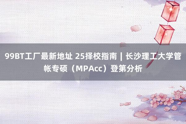 99BT工厂最新地址 25择校指南∣长沙理工大学管帐专硕（MPAcc）登第分析