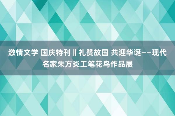 激情文学 国庆特刊‖礼赞故国 共迎华诞——现代名家朱方炎工笔花鸟作品展