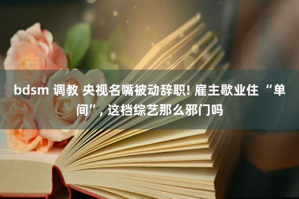 bdsm 调教 央视名嘴被动辞职! 雇主歇业住 “单间”， 这档综艺那么邪门吗