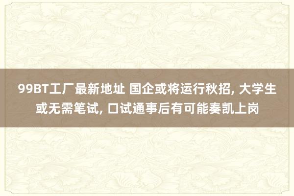 99BT工厂最新地址 国企或将运行秋招， 大学生或无需笔试， 口试通事后有可能奏凯上岗