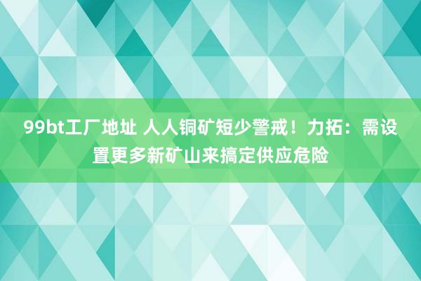 99bt工厂地址 人人铜矿短少警戒！力拓：需设置更多新矿山来搞定供应危险