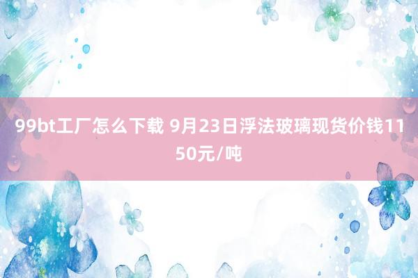 99bt工厂怎么下载 9月23日浮法玻璃现货价钱1150元/吨