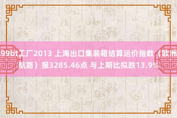 99bt工厂2013 上海出口集装箱结算运价指数（欧洲航路）报3285.46点 与上期比拟跌13.9%