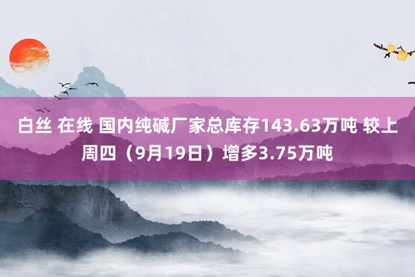 白丝 在线 国内纯碱厂家总库存143.63万吨 较上周四（9月19日）增多3.75万吨