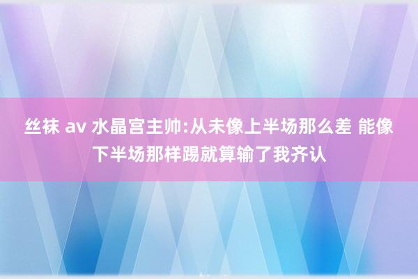 丝袜 av 水晶宫主帅:从未像上半场那么差 能像下半场那样踢就算输了我齐认