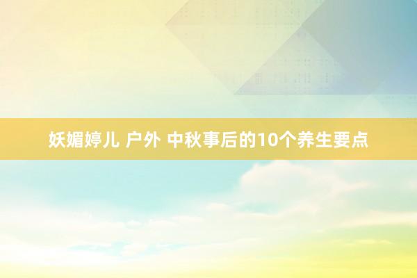 妖媚婷儿 户外 中秋事后的10个养生要点