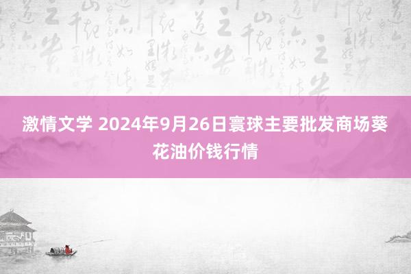 激情文学 2024年9月26日寰球主要批发商场葵花油价钱行情