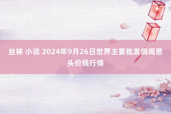 丝袜 小说 2024年9月26日世界主要批发阛阓葱头价钱行情