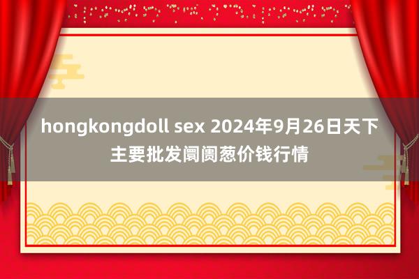 hongkongdoll sex 2024年9月26日天下主要批发阛阓葱价钱行情