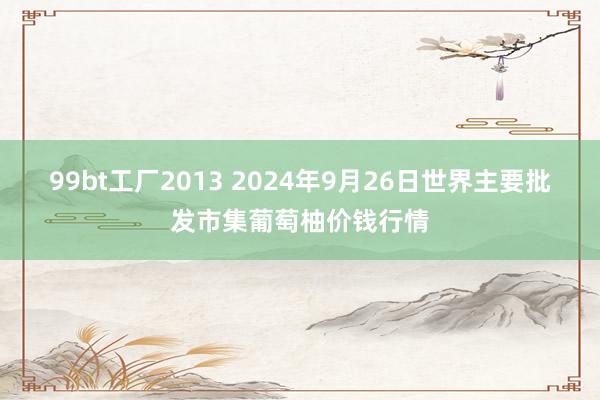 99bt工厂2013 2024年9月26日世界主要批发市集葡萄柚价钱行情