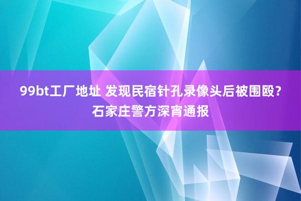 99bt工厂地址 发现民宿针孔录像头后被围殴？石家庄警方深宵通报