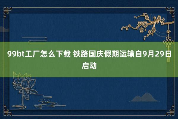 99bt工厂怎么下载 铁路国庆假期运输自9月29日启动