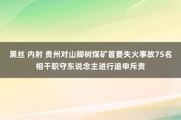 黑丝 内射 贵州对山脚树煤矿首要失火事故75名相干职守东说念主进行追申斥责