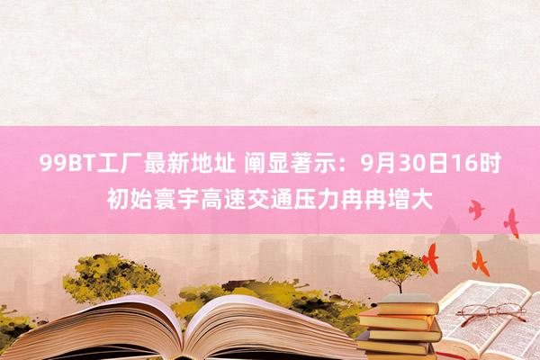 99BT工厂最新地址 阐显著示：9月30日16时初始寰宇高速交通压力冉冉增大