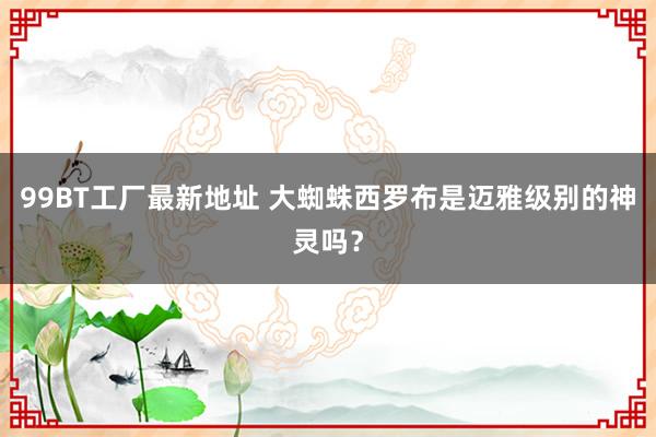 99BT工厂最新地址 大蜘蛛西罗布是迈雅级别的神灵吗？