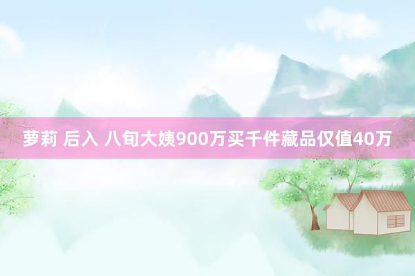 萝莉 后入 八旬大姨900万买千件藏品仅值40万