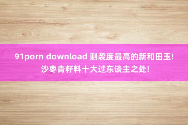 91porn download 剿袭度最高的新和田玉! 沙枣青籽料十大过东谈主之处!