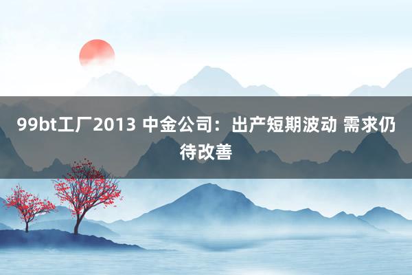 99bt工厂2013 中金公司：出产短期波动 需求仍待改善