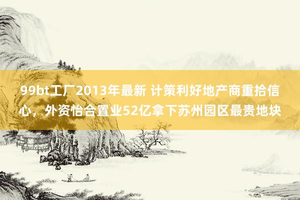 99bt工厂2013年最新 计策利好地产商重拾信心，外资怡合置业52亿拿下苏州园区最贵地块