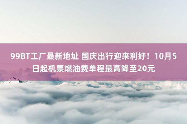 99BT工厂最新地址 国庆出行迎来利好！10月5日起机票燃油费单程最高降至20元