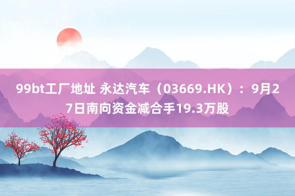 99bt工厂地址 永达汽车（03669.HK）：9月27日南向资金减合手19.3万股