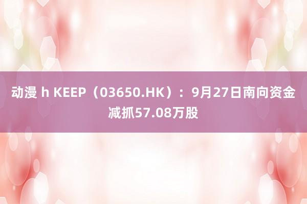 动漫 h KEEP（03650.HK）：9月27日南向资金减抓57.08万股