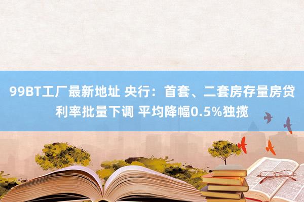 99BT工厂最新地址 央行：首套、二套房存量房贷利率批量下调 平均降幅0.5%独揽