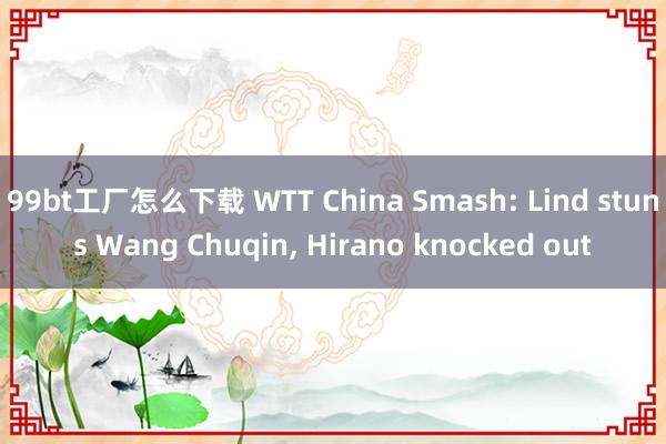 99bt工厂怎么下载 WTT China Smash: Lind stuns Wang Chuqin， Hirano knocked out