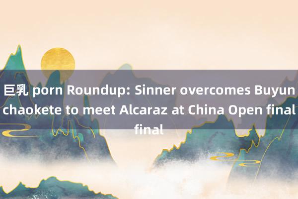 巨乳 porn Roundup: Sinner overcomes Buyunchaokete to meet Alcaraz at China Open final