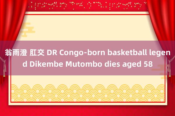 翁雨澄 肛交 DR Congo-born basketball legend Dikembe Mutombo dies aged 58