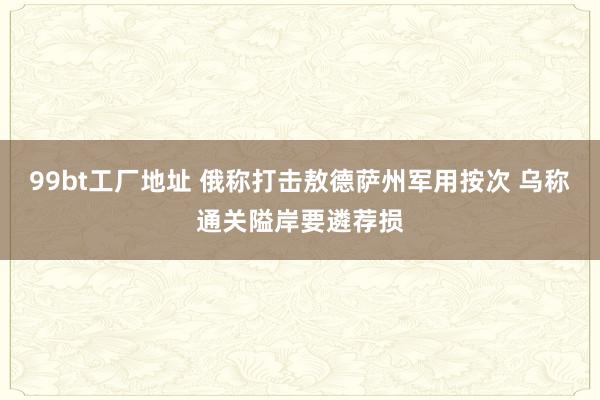 99bt工厂地址 俄称打击敖德萨州军用按次 乌称通关隘岸要遴荐损