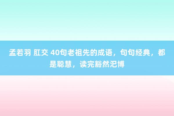 孟若羽 肛交 40句老祖先的成语，句句经典，都是聪慧，读完豁然汜博