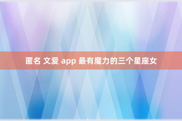 匿名 文爱 app 最有魔力的三个星座女