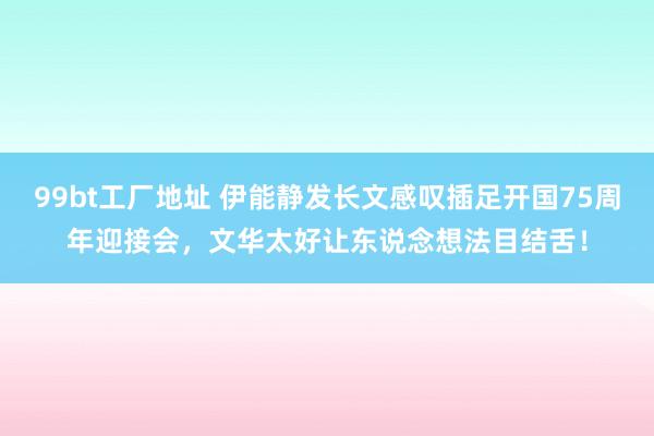 99bt工厂地址 伊能静发长文感叹插足开国75周年迎接会，文华太好让东说念想法目结舌！