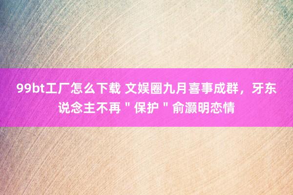 99bt工厂怎么下载 文娱圈九月喜事成群，牙东说念主不再＂保护＂俞灏明恋情