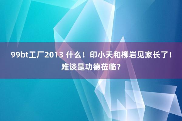 99bt工厂2013 什么！印小天和柳岩见家长了！难谈是功德莅临？