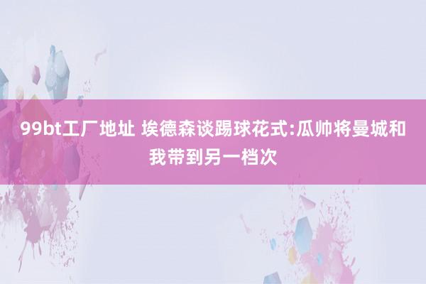 99bt工厂地址 埃德森谈踢球花式:瓜帅将曼城和我带到另一档次