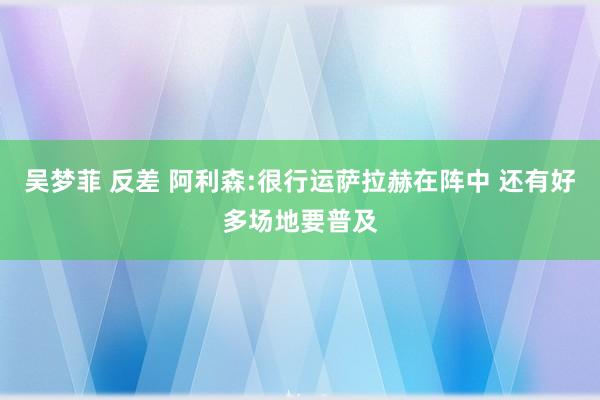 吴梦菲 反差 阿利森:很行运萨拉赫在阵中 还有好多场地要普及