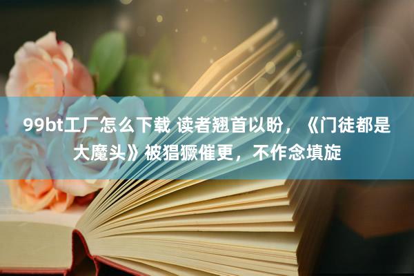 99bt工厂怎么下载 读者翘首以盼，《门徒都是大魔头》被猖獗催更，不作念填旋