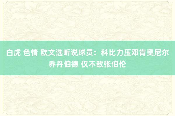 白虎 色情 欧文选听说球员：科比力压邓肯奥尼尔乔丹伯德 仅不敌张伯伦