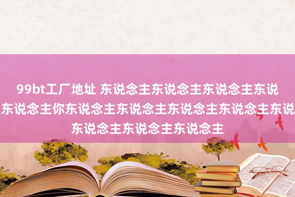 99bt工厂地址 东说念主东说念主东说念主东说念主东说念主东说念主你东说念主东说念主东说念主东说念主东说念主东说念主