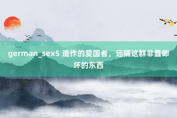 german_sex5 造作的爱国者，远隔这群非蠢即坏的东西