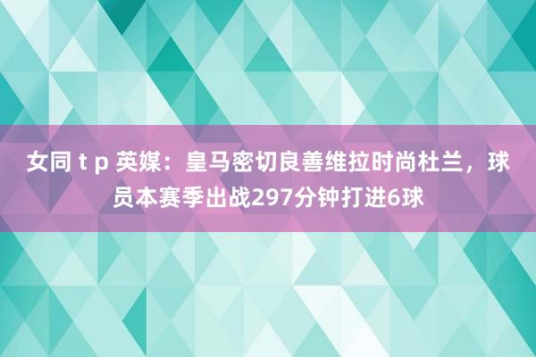 女同 t p 英媒：皇马密切良善维拉时尚杜兰，球员本赛季出战297分钟打进6球