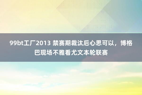 99bt工厂2013 禁赛期裁汰后心思可以，博格巴现场不雅看尤文本轮联赛