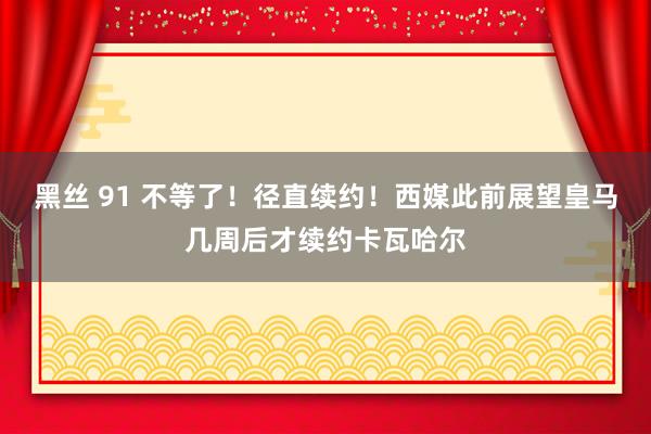 黑丝 91 不等了！径直续约！西媒此前展望皇马几周后才续约卡瓦哈尔