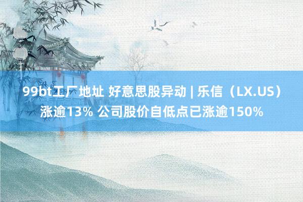 99bt工厂地址 好意思股异动 | 乐信（LX.US）涨逾13% 公司股价自低点已涨逾150%