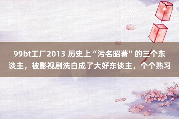 99bt工厂2013 历史上“污名昭著”的三个东谈主，被影视剧洗白成了大好东谈主，个个熟习