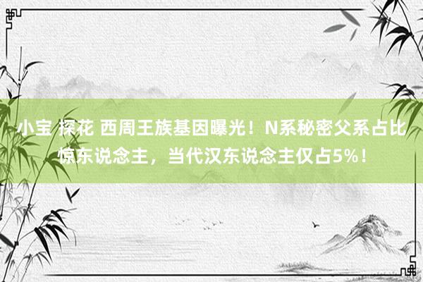 小宝 探花 西周王族基因曝光！N系秘密父系占比惊东说念主，当代汉东说念主仅占5%！