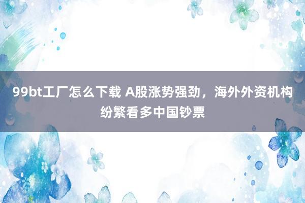 99bt工厂怎么下载 A股涨势强劲，海外外资机构纷繁看多中国钞票