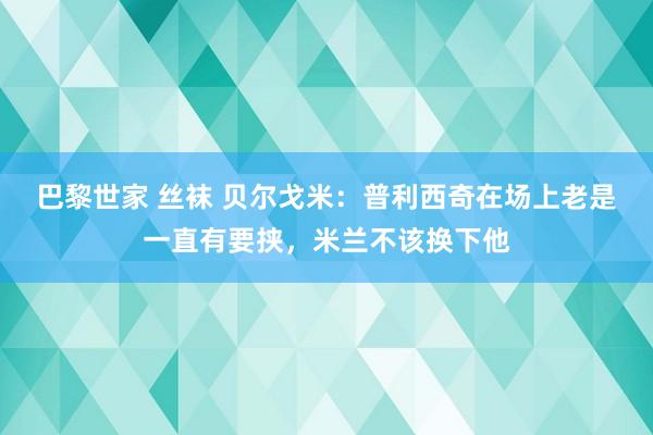 巴黎世家 丝袜 贝尔戈米：普利西奇在场上老是一直有要挟，米兰不该换下他